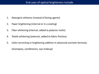End uses of optical brighteners include
1. Detergent whitener (instead of bluing agents)
2. Paper brightening (internal or in a coating)
3. Fiber whitening (internal, added to polymer melts)
4. Textile whitening (external, added to fabric finishes)
5. Color-correcting or brightening additive in advanced cosmetic formulas
(shampoos, conditioners, eye makeup)
 