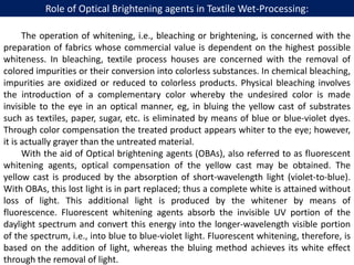 Role of Optical Brightening agents in Textile Wet-Processing:
The operation of whitening, i.e., bleaching or brightening, is concerned with the
preparation of fabrics whose commercial value is dependent on the highest possible
whiteness. In bleaching, textile process houses are concerned with the removal of
colored impurities or their conversion into colorless substances. In chemical bleaching,
impurities are oxidized or reduced to colorless products. Physical bleaching involves
the introduction of a complementary color whereby the undesired color is made
invisible to the eye in an optical manner, eg, in bluing the yellow cast of substrates
such as textiles, paper, sugar, etc. is eliminated by means of blue or blue-violet dyes.
Through color compensation the treated product appears whiter to the eye; however,
it is actually grayer than the untreated material.
With the aid of Optical brightening agents (OBAs), also referred to as fluorescent
whitening agents, optical compensation of the yellow cast may be obtained. The
yellow cast is produced by the absorption of short-wavelength light (violet-to-blue).
With OBAs, this lost light is in part replaced; thus a complete white is attained without
loss of light. This additional light is produced by the whitener by means of
fluorescence. Fluorescent whitening agents absorb the invisible UV portion of the
daylight spectrum and convert this energy into the longer-wavelength visible portion
of the spectrum, i.e., into blue to blue-violet light. Fluorescent whitening, therefore, is
based on the addition of light, whereas the bluing method achieves its white effect
through the removal of light.
 