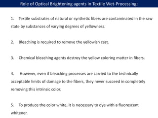 1. Textile substrates of natural or synthetic fibers are contaminated in the raw
state by substances of varying degrees of yellowness.
2. Bleaching is required to remove the yellowish cast.
3. Chemical bleaching agents destroy the yellow coloring matter in fibers.
4. However, even if bleaching processes are carried to the technically
acceptable limits of damage to the fibers, they never succeed in completely
removing this intrinsic color.
5. To produce the color white, it is necessary to dye with a fluorescent
whitener.
Role of Optical Brightening agents in Textile Wet-Processing:
 