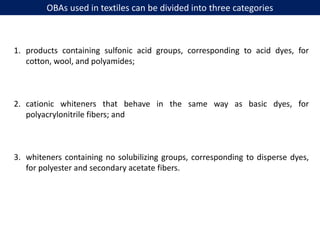 OBAs used in textiles can be divided into three categories
1. products containing sulfonic acid groups, corresponding to acid dyes, for
cotton, wool, and polyamides;
2. cationic whiteners that behave in the same way as basic dyes, for
polyacrylonitrile fibers; and
3. whiteners containing no solubilizing groups, corresponding to disperse dyes,
for polyester and secondary acetate fibers.
 