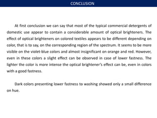 At first conclusion we can say that most of the typical commercial detergents of
domestic use appear to contain a considerable amount of optical brighteners. The
effect of optical brighteners on colored textiles appears to be different depending on
color, that is to say, on the corresponding region of the spectrum. It seems to be more
visible on the violet-blue colors and almost insignificant on orange and red. However,
even in these colors a slight effect can be observed in case of lower fastness. The
lighter the color is more intense the optical brightener’s effect can be, even in colors
with a good fastness.
Dark colors presenting lower fastness to washing showed only a small difference
on hue.
CONCLUSION
 