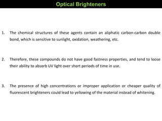 Optical Brighteners
1. The chemical structures of these agents contain an aliphatic carbon-carbon double
bond, which is sensitive to sunlight, oxidation, weathering, etc.
2. Therefore, these compounds do not have good fastness properties, and tend to loose
their ability to absorb UV light over short periods of time in use.
3. The presence of high concentrations or improper application or cheaper quality of
fluorescent brighteners could lead to yellowing of the material instead of whitening.
 