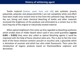 History of whitening agent
Textile material (cotton, wool, linen and silk) and synthetic (mainly
polyamide, polyester and polyacrylonitrille ) are not completely white and effort
have been made since ancient time to free from this yellowish tings. Bleaching in
the sun, bluing and mater chemical bleaching of textile and other materials
increased the brightness of the products and eliminated to a certain hue or the
local impurity of the original or industrially treated material.
When optical brighteners first came up they regarded as bleaching auxiliaries
which enable short or milder bleach when used in very small quantities (approx
0.001 – 0.05%) they were also called as optical bleaching agents it could be
improved with the help of horse chestnut extra acts. This is due to fact the inner
back of the horse chestnut contains aesculin or esculinic acid, a glucoside which
is derivative of coumain and which has ultra violet fluorescent. Then came the
introduction of organic products based on Diaminostilbine sulphonic acid
derivatives.
 
