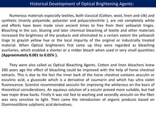 Numerous materials especially textiles, both classical (Cotton, wool, linen and silk) and
synthetic (mainly polyamide, polyester and polyacrylonitrile ), are not completely white
and efforts have been made since ancient times to free from their yellowish tinges.
Bleaching in the sun, blueing and later chemical bleaching of textile and other materials
increased the brightness of the products and eliminated to a certain extent the yellowish
tinge to grayish yellow hue or the local impurity of the original or industrially treated
material. When Optical brighteners first came up they were regarded as bleaching
auxiliaries, which enabled a shorter or a milder bleach when used in very small quantities
{Approximately 0.001 to 0.05% }.
They were also called as Optical Bleaching Agents. Cotton and linen bleachers knew
200 years ago the effect of bleaching could be improved with the help of horse chestnut
extracts. This is due to the fact the inner bark of the horse chestnut contains aesculin or
esculinic acid, a glucoside which is a derivative of coumarin and which has ultra violet
fluorescence. Scientist recommended aesculin for improving the whiteness on the basis of
theoretical considerations. An aqueous solution of a esculin proved more suitable, but had
two major draw backs. Firstly it was not fast to washing and secondly aesculin on the fiber
was very sensitive to light. Then came the introduction of organic products based on
Diaminostilbine sulphonic acid derivatives.
Historical Development of Optical Brightening Agents:
 