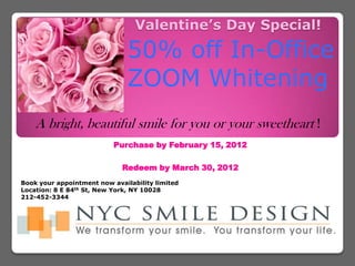 Valentine’s Day Special!

                               50% off In-Office
                               ZOOM Whitening
    A bright, beautiful smile for you or your sweetheart !
                           Purchase by February 15, 2012

                             Redeem by March 30, 2012
Book your appointment now availability limited
Location: 8 E 84th St, New York, NY 10028
212-452-3344
 