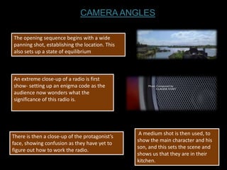 CAMERA ANGLES

The opening sequence begins with a wide
panning shot, establishing the location. This
also sets up a state of equilibrium



An extreme close-up of a radio is first
show- setting up an enigma code as the
audience now wonders what the
significance of this radio is.




                                                 A medium shot is then used, to
There is then a close-up of the protagonist’s
                                                show the main character and his
face, showing confusion as they have yet to
                                                son, and this sets the scene and
figure out how to work the radio.
                                                shows us that they are in their
                                                kitchen.
 