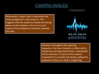 CAMERA ANGLES

Afterwards, a down shot is used when the
male protagonist’s wife comes in. This
suggests that the audience should be looking
down on the situation- this is to try and
express the protagonists emotions towards
the wife.




                                  However, throughout the opening
                                  sequence, the main character is often with a
                                  mysterious dark gap behind him, creating fear
                                  of the unknown. In terms of the camera
                                  movement it is smooth and steady, aiding the
                                  audience to focus on what is happening.
 