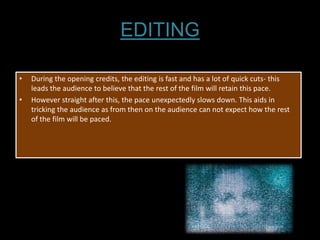 EDITING

•   During the opening credits, the editing is fast and has a lot of quick cuts- this
    leads the audience to believe that the rest of the film will retain this pace.
•   However straight after this, the pace unexpectedly slows down. This aids in
    tricking the audience as from then on the audience can not expect how the rest
    of the film will be paced.
 