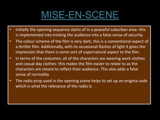 MISE-EN-SCENE
• Initially the opening sequence starts of in a peaceful suburban area- this
  is implemented into tricking the audience into a false sense of security.
• The colour scheme of the film is very dark, this is a conventional aspect of
  a thriller film. Additionally, with its occasional flashes of light it gives the
  impression that there is some sort of supernatural aspect to the film.
• In terms of the costumes; all of the characters are wearing work clothes
  and casual day clothes- this makes the film easier to relate to as the
  characters are meant to reflect their audience. This also adds a false
  sense of normality
• The radio prop used in the opening scene helps to set up an enigma code
  which is what the relevance of the radio is.
 
