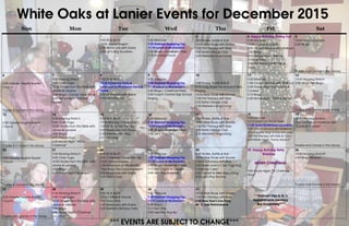 White Oaks at Lanier Events for December 2015
Sun Mon Tue Wed Thu Fri Sat
1
9:30 Sit & Be Fit
10:00 Joyous Singers
2:00 Manicures with Elaine
3:30 Let’s Play Scrabble
2
9:00 Sittercize
9:30 Walmart Shopping Trip
11:15 Lunch at McDonald’s
2:00 Bingo—Snowflake Prizes
3:15 Armchair Travel
3
9:30 Shake, Rattle & Roll
10:00 Bible Study with Ronnie
1:00 Pet Therapy with Blue
2:00 Betty’s Bridge Club
3:30 Melanie’s Sing-a-long
4 Happy Birthday Shirley Taff
9:30 Sittercize
10:00 Coffee & Donuts
1:00 Church Service with Wallace
2:00 Bingo
3:00 Happy Hour—Wine &
Cheese Party
3:00 Pet therapy with Bee &
Coco
5
10:00 Morning Stretch
2:00 Bingo
Puzzles and Games in the Library
6
2:00 Greater Heights Baptist
Church
Puzzles & Games in the Library
7
9:30 Morning Strech
9:45 Chair Yoga
10:00 Stories from the Bible with
James & Lorraine
2:00 Bingo—Candy Cane Prizes
6:00 Movie Night “Princess
Diaries”
8
9:30 Sit & Be Fit
10:30 Christmas Party &
Luncheon at McDonald Son’s &
Home
2:00 Manicures with Elaine
3:30 Let’s Play Uno
9
9:30 Sittercize
9:30 Walmart Shopping Trip
11:15 Lunch at McDonald’s
2:00 Bingo—Christmas Prizes
4:00 Forsyth Central High School
Singing
10
9:00 Shake, Rattle & Roll
9:15 Long Street Pre-School X-Mas
Singing
10:00 Bible Study with Ronnie
1:00 Pet Therapy with Blue
2:00 Betty’s Bridge Club
3:30 Melanie’s Sing-a-long
11
9:30 Sittercize
1:00 Church Service with Wallace
2:00 Friday Fling “Hot Cocoa &
Cookies”
3:15 Bingo
6:00 Movie Night: “Home Alone”
12
10:00 Morning Stretch
2:00 Jingle Bell Bingo
Puzzles and Games in the Library
13
2:00 Greater Heights Baptist
Church
Puzzles & Games in the Library
14
9:30 Morning Stretch
9:45 Chair Yoga
10:00 Stories from the Bible with
James & Lorraine
2:00 Bingo
3:15 Happy Hour
6:00 Movie Night “White
Christmas”
15
9:30 Sit & Be Fit
10:00 Morning Coffee Klutch
1:00 MJ & Bo Pet Therapy
2:00 Manicures with Elaine
2:30 Resident Meeting
3:15 Art Class
16
9:30 Sittercize
9:30 Walmart Shopping Trip
11:15 Lunch at McDonald’s
2:00 Bingo—Jingle Bell Prizes
3:30 Let’s Play Uno
17
9:00 Shake, Rattle & Roll
10:00 Bible Study with Ronnie
1:00 Pet Therapy with Blue
2:00 Betty’s Bridge Club
3:30 Melanie’s Sing-a-long
18
9:30 Sittercize
10:15 Christmas Arts & Crafts
11:00 Texas Roadhouse Luncheon
1:00 Church Service with Wallace
2:00 Karaoke Sing-a-long with Joey
3:00 Pet therapy with Bee & Coco
6:00 Movie Night ‘Home Alone 2”
19
10:00 Morning Stretch
2:00 Girl Scouts Christmas Visit—
”Cards & Cookies”
Puzzles and Games in the Library
20
2:00 Greater Heights Baptist
Church
Puzzles & Games in the Library
21
9:30 Morning Stretch
9:45 Chair Yoga
10:00 Stories from the Bible with
James & Lorraine
2:00 Bingo
6:00 Movie Night “Rudolph”
22
9:30 Sit & Be Fit
9:30 Christmas Candy Making
10:00 Joyous Singers
1:30 Afternoon at Movies 400
“Star Wars: The Force Awakens”
2:00 Manicures with Elaine
3:30 Men’s Club
23
9:30 Sittercize
9:30 Walmart Shopping Trip
11:15 Lunch at McDonald’s
2:00 Bingo—Snowmen Prizes
3:15 Hot Cocoa & Cookies
4:00 Lets Play Scrabble
24
9:00 Shake, Rattle & Roll
10:00 Bible Study with Ronnie
1:00 Pet Therapy with Blue
2:30 Newcomer’s Club “Egg Nog
Christmas Cake”
3:30 Garrett & Mike Sing-a-long
4:00 Let’s Play Rummy
25 Happy Birthday Betty
Waldrop
MERRY CHRISTMAS!
9:00 Movie Night: “A Christmas
Story”
26
10:00 Morning Stretch
2:00 Bingo Blowout
Puzzles and Games in the Library
27
2:00 Greater Heights Baptist
Church
Puzzles and games in the Library
28
9:30 Morning Stretch
9:45 Chair Yoga
10:00 Stories from the Bible with
James & Lorraine
2:00 Bingo
6:00 Movie Night “Christmas
Vacation”
29
9:30 Sit & Be Fit
10:00 Coffee & Donuts
1:00 Trivia Time
2:00 Manicures with Elaine
2:30 Resident Birthday Party
30
9:30 Sittercize
9:30 Walmart Shopping Trip
11:15 Lunch at McDonald’s
2:00 Bingo
3:15 Tea Time
4:00 Lets Play Skip-Bo
31
10:00 Bible Study with Ronnie
1:00 Pet Therapy with Blue
2:00 New Year’s Eve Party
Mr. C Jazz Performance
***Walmart trips & Dr.’s
Appointments pending
Bus Availability***
*** EVENTS ARE SUBJECT TO CHANGE***
 