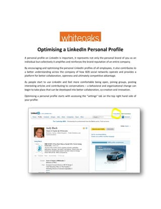 Optimising a LinkedIn Personal Profile
A personal profile on LinkedIn is important, it represents not only the personal brand of you as an
individual but collectively it amplifies and reinforces the brand reputation of an entire company.

By encouraging and optimising the personal LinkedIn profiles of all employees, it also contributes to
a better understanding across the company of how B2B social networks operate and provides a
platform for better collaboration, openness and ultimately competitive advantage.

As people start to use LinkedIn and feel more comfortable being open, joining groups, posting
interesting articles and contributing to conversations – a behavioral and organisational change can
begin to take place that can be developed into better collaboration, co-creation and innovation.

Optimising a personal profile starts with accessing the “settings” tab on the top right hand side of
your profile:
 