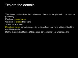 Explore the domain This should be clear from the business requirements. It might be food or music or gardening… Employ a  domain expert Get them to  sketch  their world Sketch back at them Model real things   not  web pages - try to blank from your mind all thoughts of the resulting web site Do this through the lifetime of the project as you refine your understanding 