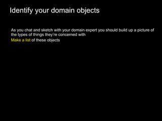 Identify your domain objects As you chat and sketch with your domain expert you should build up a picture of the types of things they’re concerned with Make a list  of these objects 