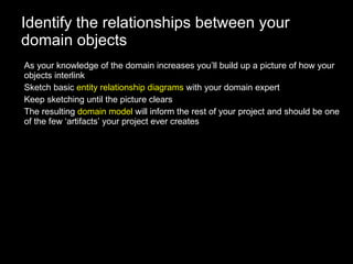 Identify the relationships between your domain objects As your knowledge of the domain increases you’ll build up a picture of how your objects interlink Sketch basic  entity relationship diagrams  with your domain expert Keep sketching until the picture clears The resulting  domain model  will inform the rest of your project and should be one of the few ‘artifacts’ your project ever creates 