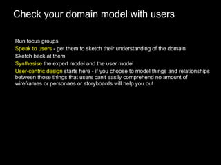 Check your domain model with users Run focus groups Speak to users  - get them to sketch their understanding of the domain Sketch back at them Synthesise  the expert model and the user model User-centric design  starts here - if you choose to model things and relationships between those things that users can't easily comprehend no amount of wireframes or personaes or storyboards will help you out 