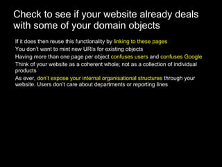 Check to see if your website already deals with some of your domain objects If it does then reuse this functionality by  linking to these pages You don’t want to mint new URIs for existing objects Having more than one page per object  confuses users  and  confuses Google Think of your website as a coherent whole; not as a collection of individual products As ever,  don’t expose your internal organisational structures  through your website. Users don’t care about departments or reporting lines 