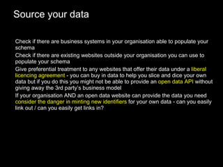 Source your data Check if there are business systems in your organisation able to populate your schema Check if there are existing websites outside your organisation you can use to populate your schema Give preferential treatment to any websites that offer their data under a  liberal licencing agreement  - you can buy in data to help you slice and dice your own data but if you do this you might not be able to provide an  open data API  without giving away the 3rd party’s business model If your organisation AND an open data website can provide the data you need  consider the danger in minting new identifiers  for your own data - can you easily link out / can you easily get links in? 