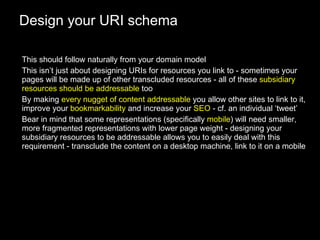 Design your URI schema This should follow naturally from your domain model This isn’t just about designing URIs for resources you link to - sometimes your pages will be made up of other transcluded resources - all of these  subsidiary resources should be addressable  too By making  every nugget of content addressable  you allow other sites to link to it, improve your  bookmarkability  and increase your  SEO  - cf. an individual ‘tweet’ Bear in mind that some representations (specifically  mobile ) will need smaller, more fragmented representations with lower page weight - designing your subsidiary resources to be addressable allows you to easily deal with this requirement - transclude the content on a desktop machine, link to it on a mobile 