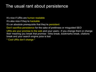 The usual rant about persistence It’s nice if URIs are  human readable It’s also nice if they’re  hackable It’s an absolute prerequisite that they’re  persistent Don’t sacrifice persistence  for the sake of prettiness or misguided SEO URIs are your promise to the web  and your users - if you change them or change their meaning you break that promise - links break, bookmarks break, citations break and your search engine juice is lost * Cool URIs don’t change * 