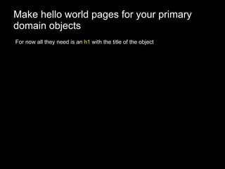Make hello world pages for your primary domain objects For now all they need is an  h1  with the title of the object 