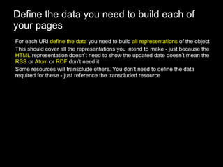 Define the data you need to build each of your pages For each URI  define the data  you need to build  all representations  of the object This should cover all the representations you intend to make - just because the  HTML  representation doesn’t need to show the updated date doesn’t mean the  RSS  or  Atom  or  RDF  don’t need it Some resources will transclude others. You don’t need to define the data required for these - just reference the transcluded resource 