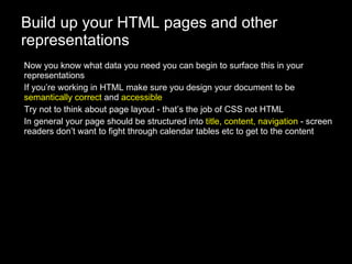 Build up your HTML pages and other representations Now you know what data you need you can begin to surface this in your representations If you’re working in HTML make sure you design your document to be  semantically correct  and  accessible Try not to think about page layout - that’s the job of CSS not HTML In general your page should be structured into  title, content, navigation  - screen readers don’t want to fight through calendar tables etc to get to the content 