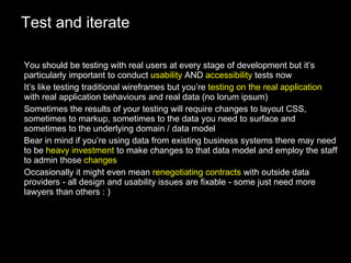 Test and iterate You should be testing with real users at every stage of development but it’s particularly important to conduct  usability  AND  accessibility  tests now It’s like testing traditional wireframes but you’re  testing on the real application  with real application behaviours and real data (no lorum ipsum) Sometimes the results of your testing will require changes to layout CSS, sometimes to markup, sometimes to the data you need to surface and sometimes to the underlying domain / data model Bear in mind if you’re using data from existing business systems there may need to be  heavy investment  to make changes to that data model and employ the staff to admin those  changes Occasionally it might even mean  renegotiating contracts  with outside data providers - all design and usability issues are fixable - some just need more lawyers than others : ) 
