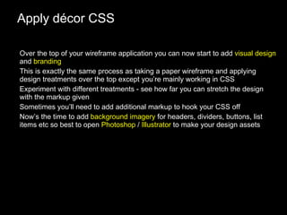 Apply décor CSS Over the top of your wireframe application you can now start to add  visual design  and  branding This is exactly the same process as taking a paper wireframe and applying design treatments over the top except you’re mainly working in CSS Experiment with different treatments - see how far you can stretch the design with the markup given Sometimes you’ll need to add additional markup to hook your CSS off Now’s the time to add  background imagery  for headers, dividers, buttons, list items etc so best to open  Photoshop  /  Illustrator  to make your design assets 