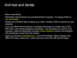 And test and iterate Never stop testing Remember that personas are just abstractions of people - it’s always better to  use real people Ideally you should be able to adjust your code / markup / CSS to respond to user requests If you can afford the recruitment / developer time there’s no better way to test than with a user sitting alongside a developer - the developer can react to user requests, tweak the application and gain  instant feedback  without the ambiguity that sometimes comes from test reports Again you should  accessibility test  - some of the design / décor changes may affect font sizes, colours etc - make sure your users can still read the page 