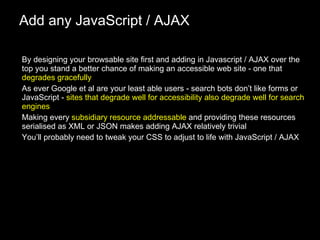 Add any JavaScript / AJAX By designing your browsable site first and adding in Javascript / AJAX over the top you stand a better chance of making an accessible web site - one that  degrades gracefully As ever Google et al are your least able users - search bots don’t like forms or JavaScript -  sites that degrade well for accessibility also degrade well for search engines Making every  subsidiary resource addressable  and providing these resources serialised as XML or JSON makes adding AJAX relatively trivial You’ll probably need to tweak your CSS to adjust to life with JavaScript / AJAX 