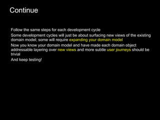 Continue Follow the same steps for each development cycle Some development cycles will just be about surfacing new views of the existing domain model; some will require  expanding your domain model Now you know your domain model and have made each domain object addressable layering over  new views  and more subtle  user journeys  should be trivial And keep testing! 