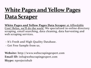 White Pages and Yellow Pages Data Scraper at Affordable
Cost! Relax, we'll do the work! We specialized in online directory
scraping, email searching, data cleaning, data harvesting and
web scraping services.
- It’s Fresh and High Quality Database.
- Get Free Sample from us.
Website: http://www.webscrapingexpert.com
Email ID: info@webscrapingexpert.com
Skype: nprojectshub
 