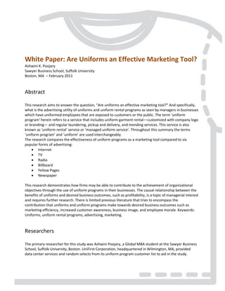 White Paper: Are Uniforms an Effective Marketing Tool?
Ashwini K. Poojary
Sawyer Business School, Suffolk University
Boston, MA – February 2011
Abstract
This research aims to answer the question, “Are uniforms an effective marketing tool?” And specifically,
what is the advertising utility of uniforms and uniform rental programs as seen by managers in businesses
which have uniformed employees that are exposed to customers or the public. The term ‘uniform
program’ herein refers to a service that includes uniform garment rental—customized with company logo
or branding— and regular laundering, pickup and delivery, and mending services. This service is also
known as ‘uniform rental’ service or ‘managed uniform service’. Throughout this summary the terms
‘uniform program’ and ‘uniform’ are used interchangeably.
The research compares the effectiveness of uniform programs as a marketing tool compared to six
popular forms of advertising:
 Internet
 TV
 Radio
 Billboard
 Yellow Pages
 Newspaper
This research demonstrates how firms may be able to contribute to the achievement of organizational
objectives through the use of uniform programs in their businesses. The causal relationship between the
benefits of uniforms and desired business outcomes, such as profitability, is a topic of managerial interest
and requires further research. There is limited previous literature that tries to encompass the
contribution that uniforms and uniform programs make towards desired business outcomes such as
marketing efficiency, increased customer awareness, business image, and employee morale. Keywords:
Uniforms, uniform rental programs, advertising, marketing.
Researchers
The primary researcher for this study was Ashwini Poojary, a Global MBA student at the Sawyer Business
School, Suffolk University, Boston. UniFirst Corporation, headquartered in Wilmington, MA, provided
data center services and random selects from its uniform program customer list to aid in the study.
 