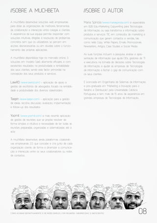 //SOBRE A MUCHBETA                                                     //SOBRE O AUTOR

A muchBeta desenvolve soluções web empresariais                        Maria Spínola (www.mariaspinola.com) é especialista
para dotar as organizações de melhores ferramentas                     em B2B Edu-Marketing Copywriting para Tecnologias
de colaboração e interacção entre colegas e clientes.                  de Informação, ou seja transforma a informação sobre
A experiência da sua equipa permite responder com                      produtos e serviços TIC, em conteúdos de marketing e
soluções intuitivas, dirigidas à resolução de problemas                comunicação que geram contactos e vendas, tais
concretos sem que os utilizadores se percam em                         como Web Copy, White Papers, Emails Promocionais,
acções desnecessárias ou em dúvidas sobre o funcio-                    Newsletters, Artigos, Case Studies e Social Media.
namento das próprias aplicações.
                                                                       As suas funções incluem a pesquisa, análise e apre-
A muchBeta disponibiliza hoje no mercado online, 3                     sentação de informação que ajuda CIOs, gestores de TI
soluções em modelo SaaS altamente e cazes, e com                       e executivos na tomada de decisões sobre Tecnologias
excelentes resultados na produtividade e rentabilidade                 de Informação, e ajudar as empresas de Tecnologias
dos seus clientes, sendo este factor primordial na                     de Informação a fechar o gap de comunicação com
concepção dos seus produtos e serviços.                                os seus clientes.


LawRD (www.lawrd.com) - aplicação de apoio à                           É licenciada em Engenharia de Sistemas de Informação,
gestão de escritórios de advogados, focado na rentabili-               e pós-graduada em “Marketing e Inovação para o
dade e produtividade dos diversos stakeholders                         Retalho e Distribuição” pela Universidade Católica
                                                                       Portuguesa, e tem mais de 15 anos de experiência em
Teepin (www.teepin.com) - aplicação para a gestão                      grandes empresas de Tecnologias de Informação.
de ideias: recolha, discussão, avaliação, implementação
e follow-up dos resultados


Yoomit (www.yoomit.com) a mais recente aplicação
de gestão de reuniões que se propõe resolver de
forma simples e intuitiva a necessidade de ter todas as
reuniões preparadas, organizadas e sistematizadas até à
acta

A muchBeta desenvolve, ainda, plataformas colaborati-
vas empresariais 2.0, que concebe e cria junto de cada
organização cliente, de forma a dinamizar a comunica-
ção e interacção entre os seus colaboradores ou redes
de contactos.




COMO ACABAR DE FINITIVAMENTE, E DE MODO SIMPLES, COM REUNIÕES “ABORRECIDAS” E INE FICIENTES                           08
 