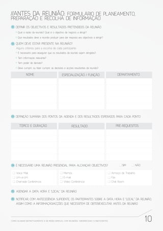 //ANTES DA REUNIÃO: FORMULÁRIO DE PLANEAMENTO,
PREPARAÇÃO E RECOLHA DE INFORMAÇÃO
01.   DEFINIR OS OBJECTIVOS E RESULTADOS PRETENDIDOS DA REUNIÃO
       Qual a razão da reunião? Qual é o objectivo de negócio a atingir?

       Que resultados deve a reunião produzir para dar resposta aos objectivos a atingir?

02.   QUEM DEVE ESTAR PRESENTE NA REUNIÃO?
      Alguns critérios para a escolha de cada participante:
       É necessário para assegurar que os resultados da reunião sejam atingidos?

       Tem informação relevante?

       Tem poder de decisão?

       Deve cumprir, ou fazer cumprir, as decisões e acções resultantes da reunião?

              NOME                               ESPECIALIZAÇÃO / FUNÇÃO                             DEPARTAMENTO




03.   DEFINIÇÃO SUMÁRIA DOS PONTOS DA AGENDA E DOS RESULTADOS ESPERADOS PARA CADA PONTO


        TÓPICO E DURAÇÃO                                    RESULTADO                               PRÉ-REQUESITOS




04.   É NECESSÁRIO UMA REUNIÃO PRESENCIAL PARA ALCANÇAR OBJECTIVOS?                                    SIM         NÃO

      Voice Mail                                   Memos                                      Almoço de Trabalho
      Um-a-Um                                      E-mail                                     Fax
      Chamada Conferência                          Vídeo Conferência                          Chat Room


05.   AGENDAR A DATA, HORA E "LOCAL" DA REUNIÃO

06.   NOTIFICAR, COM ANTECEDÊNCIA SUFICIENTE, OS PARTICIPANTES SOBRE A DATA, HORA E "LOCAL" DA REUNIÃO,
      ASSIM COMO A INFORMAÇÃO/ACÇÕES QUE NECESSITEM DE OBTER/EXECUTAR ANTES DA REUNIÃO




COMO ACABAR DE FINITIVAMENTE, E DE MODO SIMPLES, COM REUNIÕES “ABORRECIDAS” E INE FICIENTES                              10
 