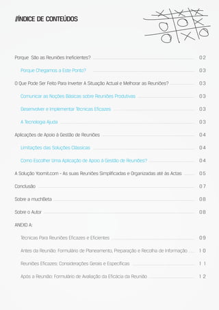 //ÍNDICE DE CONTEÚDOS




Porque São as Reuniões Ineficientes?                                                02

  Porque Chegamos a Este Ponto?                                                     03

O Que Pode Ser Feito Para Inverter A Situação Actual e Melhorar as Reuniões?        03

  Comunicar as Noções Básicas sobre Reuniões Produtivas                             03

  Desenvolver e Implementar Técnicas Eficazes                                       03

  A Tecnologia Ajuda                                                                03

Aplicações de Apoio à Gestão de Reuniões                                            04

  Limitações das Soluções Clássicas                                                 04

  Como Escolher Uma Aplicação de Apoio à Gestão de Reuniões?                        04

A Solução Yoomit.com - As suas Reuniões Simplificadas e Organizadas até às Actas    05

Conclusão                                                                           07

Sobre a muchBeta                                                                    08

Sobre o Autor                                                                       08

ANEXO A:

  Técnicas Para Reuniões Eficazes e Eficientes                                      09

  Antes da Reunião: Formulário de Planeamento, Preparação e Recolha de Informação   10

  Reuniões Eficazes: Considerações Gerais e Específicas                             1 1

  Após a Reunião: Formulário de Avaliação da Eficácia da Reunião                    12
 