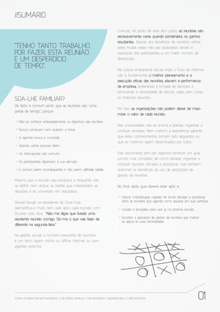 //SUMÁRIO
                                                                       Contudo, do ponto de vista dos custos, as reuniões são
                                                                       excessivamente caras quando ponderados os ganhos
                                                                       resultantes. Apesar dos benefícios de reuniões online,
“TENHO TANTO TRABALHO                                                  estes muitas vezes não são explorados devido à
POR FAZER, ESTA REUNIÃO                                                exposição dos participantes a um maior número de
É UM DESPERDÍCIO                                                       distracções.

DE TEMPO”.                                                             Na cultura empresarial actual, onde o ﬂuxo de informa-
                                                                       ção é fundamental, o melhor planeamento e a
                                                                       execução e caz das reuniões, elevam a performance
                                                                       da empresa, acelerando a tomada de decisões e
                                                                       eliminando a necessidade de discutir, vezes sem conta,
                                                                       os mesmos assuntos.
SOA-LHE FAMILIAR?
De facto é comum sentir que as reuniões são “uma
                                                                       Por isso, as organizações não podem deixar de maxi-
perda de tempo”, porque:
                                                                       mizar o valor de cada reunião.
  Não se conhece antecipadamente os objectivos das reuniões
                                                                       Nas universidades não se ensina a planear, organizar e
  Nunca começam nem acabam a horas                                     conduzir reuniões. Nem mesmo a experiência garante
  A agenda nunca é cumprida                                            que estes conhecimentos tenham sido adquiridos ou
                                                                       que os mesmos sejam disseminados por todos.
  Apenas certas pessoas falam

  As interrupções são comuns                                           Este documento tem por objectivo fornecer um guia
                                                                       sucinto, mas completo, de como planear, organizar e
  Os participantes dispersam a sua atenção
                                                                       conduzir reuniões e cazes e produtivas, mas também
  É comum serem inconsequentes e não serem de nidas tarefas            examinar os benefícios do uso de aplicações de
                                                                       gestão de reuniões.
Mesmo que a reunião seja produtiva, é frequente não
se de nir nem atribuir as tarefas que materializem as                  No nal deste guia deverá estar apto a:
decisões e as convertam em resultados.
                                                                          Aplicar metodologias capazes de tornar e cazes e produtivas
Donald Keogh, ex-presidente da Coca-Cola,                                 tanto as reuniões que agenda, como aquelas em que participa.

exempli ca-o muito bem, pois após cada reunião com                        Aceder a templates para usar já na próxima reunião.
Drucker, este dizia: “Não me digas que tiveste uma
excelente reunião comigo. Diz-me o que vais fazer de                      Escolher a aplicação de gestão de reuniões que melhor
                                                                          se aplica às suas necessidades.
diferente na segunda-feira.”

Na gestão actual, o número crescente de reuniões
é um facto, sejam online ou o ine, internas ou com
agentes externos.




COMO ACABAR DE FINITIVAMENTE, E DE MODO SIMPLES, COM REUNIÕES “ABORRECIDAS” E INE FICIENTES                                     01
 