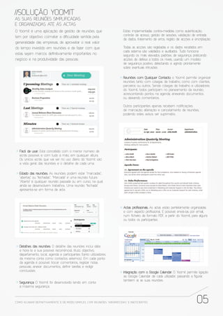 //SOLUÇÃO YOOMIT
AS SUAS REUNIÕES SIMPLIFICADAS
E ORGANIZADAS ATÉ ÀS ACTAS
O Yoomit é uma aplicação de gestão de reuniões que                        Estão implementadas contra-medidas como autenticação,
                                                                          controle de acesso, gestão de sessões, validação de entrada
tem por objectivo colmatar a di culdade sentida pela
                                                                          de dados, tratamento de erros, registo de acções e encriptação.
generalidade das empresas, de aproveitar o real valor
do tempo investido em reuniões e de fazer com que                         Todas as acções são registadas e os dados recebidos em
                                                                          cada sistema são validados e auditados. Tudo funciona
estas sejam marcos de nitivamente importantes no                          segundo os mais elevados padrões de segurança, praticando
negócio e na produtividade das pessoas:                                   acções de defesa a todos os níveis, usando um modelo
                                                                          de segurança positivo, detectando e agindo prontamente
                                                                          sobre eventuais intrusões.


                                                                          Reuniões com Qualquer Contacto: o Yoomit permite organizar
                                                                          reuniões tanto com colegas de trabalho, como com clientes,
                                                                          parceiros ou outros. Sendo colegas de trabalho e utilizadores
                                                                          do Yoomit, todos participam no planeamento da reunião,
                                                                          acrescentando pontos na agenda, anexando documentos
                                                                          ou deixando comentários.

                                                                          Outros participantes apenas recebem noti cações
                                                                          de marcação, alteração e cancelamento de reuniões,
                                                                          podendo estes avisos ser suprimidos.




   Fácil de usar: Está concebido com o menor número de
   ecrãs possível e com tudo à mão, em qualquer altura.
   Os únicos ecrãs que vai ver no uso diário do Yoomit são
   a vista geral das reuniões e o detalhe de cada uma.

   Estado das reuniões: As reuniões podem estar “marcadas”,
   “abertas” ou “fechadas”. “Marcada” é uma reunião futura.
   “Aberta” é qualquer reunião passada ou em curso, na qual
   ainda se desenvolvem trabalhos. Uma reunião “fechada”
   apresenta-se em forma de acta.




                                                                          Actas pro ssionais: As actas estão perfeitamente organizadas
                                                                          e com aspecto pro ssional. É possível enviá-las por email,
                                                                          num cheiro de formato PDF, a partir do Yoomit, para alguns
                                                                          ou todos os participantes.




   Detalhes das reuniões: O detalhe das reuniões inclui data
   e hora (e a sua possível recorrência), título, objectivo,
   departamento, local, agenda e participantes (tanto utilizadores
   da mesma conta como contactos externos). Em cada ponto
   da agenda é possível trocar comentários, registar notas
   pessoais, anexar documentos, de nir tarefas e redigir
   conclusões.                                                            Integração com o Google Calendar: O Yoomit permite ligação
                                                                          ao Google Calendar de cada utilizador, passando a gurar,
                                                                          também aí, as suas reuniões.
  Segurança: O Yoomit foi desenvolvido tendo em conta
  a máxima segurança.



COMO ACABAR DE FINITIVAMENTE, E DE MODO SIMPLES, COM REUNIÕES “ABORRECIDAS” E INE FICIENTES                                   05
 