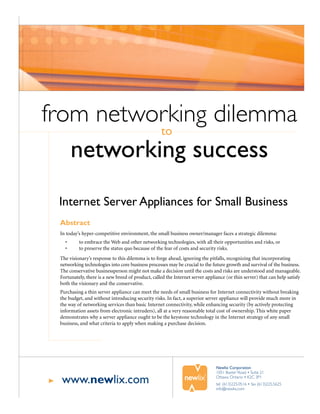 from networking dilemma
           to
   networking success
 Internet Server Appliances for Small Business
 Abstract
 In today’s hyper-competitive environment, the small business owner/manager faces a strategic dilemma:
   •      to embrace the Web and other networking technologies, with all their opportunities and risks, or
   •      to preserve the status quo because of the fear of costs and security risks.
 The visionary’s response to this dilemma is to forge ahead, ignoring the pitfalls, recognizing that incorporating
 networking technologies into core business processes may be crucial to the future growth and survival of the business.
 The conservative businessperson might not make a decision until the costs and risks are understood and manageable.
 Fortunately, there is a new breed of product, called the Internet server appliance (or thin server) that can help satisfy
 both the visionary and the conservative.
 Purchasing a thin server appliance can meet the needs of small business for Internet connectivity without breaking
 the budget, and without introducing security risks. In fact, a superior server appliance will provide much more in
 the way of networking services than basic Internet connectivity, while enhancing security (by actively protecting
 information assets from electronic intruders), all at a very reasonable total cost of ownership. This white paper
 demonstrates why a server appliance ought to be the keystone technology in the Internet strategy of any small
 business, and what criteria to apply when making a purchase decision.




                                                                               Newlix Corporation
                                                                               1051 Baxter Road • Suite 21

 www.newlix.com                                                                Ottawa Ontario • K2C 3P1
                                                                               tel (613)225.0516 • fax (613)225.5625
                                                                               info@newlix.com
 