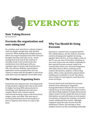 Note Taking Heaven<br />By Louis Jimenez<br />Evernote the organization and note taking tool<br />As a student, your main focus is always trying to catch up and get enough done with minimal resources. When dealing with multiple projects which may require keeping track of the incessant thoughts and ideas that may run by.  Smart management tools may be the solution to everyday needs. If one would need a low maintenance tool, which goes with you anywhere type of system, take Evernote for a ride. The internet, desktop, and cell phone application can be repurposed for just any reason, to ensure that the thoughts in ones brain make their way into digitally recoverable items.<br />The Problem: Organizing Notes<br />Institutions and campuses face increasing needs to help students organize their day to day needs for higher learning. With advancements in technology, note taking has become more complex. Much of the content used for instructional teaching, comes in the form of text, images, audio, and video. This new way of receiving information has forced students to have to organize more items on a day to day basis. <br />Why You Should Be Using Evernote<br />Evernote is a special tool or program built for PCS, mobile phones, and the internet. Evernote works by keeping note together by joining together these devices, so if one makes a note on the PC, one can view it from their cell phone or vice versa. Every note one makes is uploaded to their special Evernote account, ready to be viewed online when ever. Evernote integration with other devices allows archiving social content, like pictures, updates, reviews, blog posts, videos, tunes, documents and just about anything one would like to recall. This allows users to discover and organize social items for access on the go.<br />Current school work and daily lives prevent students from obtaining an organized manageable balance between the two. Current schools focus on instructing new subject matter and often telling students to forget about passed subject matter, for the simple fact that too much information can and will create an environment of confusion. Confusion for students, can lead to a hasty withdrawal from classes. Although, campuses enjoy the extra income from the withdrawer’s future, the message is clear; students need to use this astounding technically advanced tool Evernote, to quickly give students the edge they need to organize and manage subject matter and most importantly, their daily lives. One special note is that the universal capture application is only as good as its 2190750904875ability to catch information no matter where you are and what you're doing. With support for accessing and adding notes from your cell phone, through any web browser, or through the desktop version, the most popular note-taking application Evernote is perhaps the closest option to a true universal capture tool available next to plain old pen and paper. So, why use Evernote and not just pen and paper? <br />The need for a paperless note taking tool is now.<br />Current school work and daily lives prevent students from obtaining an organized manageable balance between the two. Current schools focus on instructing new subject matter and often telling students to forget about passed subject matter, for the simple fact that too much information can and will create an environment of confusion. Confusion for students, can lead to a hasty withdrawal from classes. Although, campuses enjoy the extra income from the withdrawer’s future, the message is clear; students need to use this astounding technically advanced tool Evernote, to quickly give students the edge they need to organize and manage subject matter and most importantly, their daily lives.<br />Benefits of Evernote<br />Evernote has changed the way people think about managing, listing and documenting their lives. By having the opportunity to create a ways to capture any information and save it for later is ingenious. Evernote allows anything from their connected activity stream to be saved and available. This multi-platform tool is already utilized by two million people, on whatever device or platform they want to choose from. I personally use my Blackberry to upload my notes or creative ideas, saving them for a later time. <br />To Use Evernote<br />To enjoy the benefits of Evernote, first create an account at Evernote.com and this newly created account will sync data from multiple devices. There are two account types, free or premium, the price could be $5 dollars to $45 dollars. The free account will have little limitations, but the premium will allow users to have more storage and protection in the form of SSL encryptions, so no one could ever hack your files. I’ve used the free version and have never seen a limitation to worry too much about. <br />What is a good way to plan out Evernote<br /> <br />To give you an idea of how Evernote can be used to benefit ones organization, try this. Putting structure into ones thinking can help meet the needs quickly, being able to revert back whenever and create new information for my capturing needs.<br />Tops reason to use Evernote<br />Meetings - use a camera to make a photograph of it <br />Conference Calls/Web Conferences - I would be able to use digital capturing <br />151447587630<br /> Phone Calls/Somebody dropping by-capture small snippets and actions in these type of conversations <br />Surfing the web - news sites, blogs, research to Twitter and Facebook really. Quotes I'd like to remember, inspiring designs or pictures, articles; Snippets of text or images made available to me when I have the time. <br />Ideas - they can come everywhere and at anytime. Either because you have been juggling some thoughts over a latte or something somebody said or you see triggers an idea and you need to be ready to capture this. There are many forms of capturing those: Write down some words, take a picture, recording a video or a voice note. All possible these days<br />Brainstorming - a few minutes or even hours and think something through. <br />Structuring and Planning -- in essence bringing structure to things. Thoughts and considerations into a clear and in a best case, standardised structure.<br />