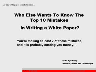 At last, white paper secrets revealed…




             Who Else Wants To Know The
                   Top 10 Mistakes
                    in Writing a White Paper?

                You’re making at least 2 of these mistakes,
                and it is probably costing you money…



                                                 by M. Kyle Craig –
                                                 Marketer, Writer, and Technologist



                       Author is M. Kyle Craig            thewhitepaperplace.com
 