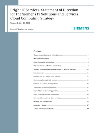 Siemens IT Solutions and Services
Bright IT Services: Statement of Direction
for the Siemens IT Solutions and Services
Cloud Computing Strategy
Version 1, May 31, 2010
Contents
The purpose and contents of the document ……………….........…...…….....….........	 2
Management summary …………........……..................................................………..	 3
Cloud Computing terminology …….....................................................................	 6
Cloud Computing reference architecture …….....................................................	 7
Siemens IT Solutions and Services’ Bright IT Services portfolio ……..........………	14
Security services ……......................................................................................……	15
Infrastructure as a Service (IaaS) portfolio ............................................................ 	21
Platform as a Service (PaaS) portfolio ……………………………..……...............….........	24
Software as a Service (SaaS) portfolio …………..........................................……..…..	28
The concept of Community Clouds ......................................................................	 42
Bright IT Services Consulting portfolio .................................................................	 46
Bright IT Services business environment …............................................................	49
Operational Framework for Cloud Services ................................................................	49
Strategy and future outlook ……..................................................................……	 52
Appendix – Glossary ......................................................................................... 57
Author information and Links ........................................................................... 60
 