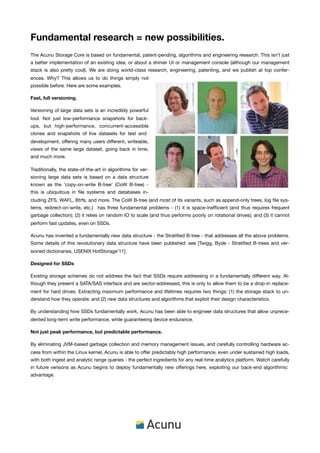 Fundamental research = new possibilities.
The Acunu Storage Core is based on fundamental, patent-pending, algorithms and engineering research. This isn’t just
a better implementation of an existing idea, or about a shinier UI or management console (although our management
stack is also pretty cool). We are doing world-class research, engineering, patenting, and we publish at top confer-
ences. Why? This allows us to do things simply not
possible before. Here are some examples.

Fast, full versioning.

Versioning of large data sets is an incredibly powerful
tool. Not just low-performance snapshots for back-
ups, but high-performance, concurrent-accessible
clones and snapshots of live datasets for test and
development, offering many users different, writeable,
views of the same large dataset, going back in time,
and much more.

Traditionally, the state-of-the-art in algorithms for ver-
sioning large data sets is based on a data structure
known as the ‘copy-on-write B-tree’ (CoW B-tree) -
this is ubiquitous in ﬁle systems and databases in-
cluding ZFS, WAFL, Btrfs, and more. The CoW B-tree (and most of its variants, such as append-only trees, log ﬁle sys-
tems, redirect-on-write, etc.) has three fundamental problems - (1) it is space-inefﬁcient (and thus requires frequent
garbage collection); (2) it relies on random IO to scale (and thus performs poorly on rotational drives); and (3) it cannot
perform fast updates, even on SSDs.

Acunu has invented a fundamentally new data structure - the Stratiﬁed B-tree - that addresses all the above problems.
Some details of this revolutionary data structure have been published: see [Twigg, Byde - Stratiﬁed B-trees and ver-
sioned dictionaries, USENIX HotStorage’11].

Designed for SSDs

Existing storage schemes do not address the fact that SSDs require addressing in a fundamentally different way. Al-
though they present a SATA/SAS interface and are sector-addressed, this is only to allow them to be a drop-in replace-
ment for hard drives. Extracting maximum performance and lifetimes requires two things: (1) the storage stack to un-
derstand how they operate; and (2) new data structures and algorithms that exploit their design characteristics.

By understanding how SSDs fundamentally work, Acunu has been able to engineer data structures that allow unprece-
dented long-term write performance, while guaranteeing device endurance.

Not just peak performance, but predictable performance.

By eliminating JVM-based garbage collection and memory management issues, and carefully controlling hardware ac-
cess from within the Linux kernel, Acunu is able to offer predictably high performance, even under sustained high loads,
with both ingest and analytic range queries - the perfect ingredients for any real-time analytics platform. Watch carefully
in future versions as Acunu begins to deploy fundamentally new offerings here, exploiting our back-end algorithmic
advantage.
 