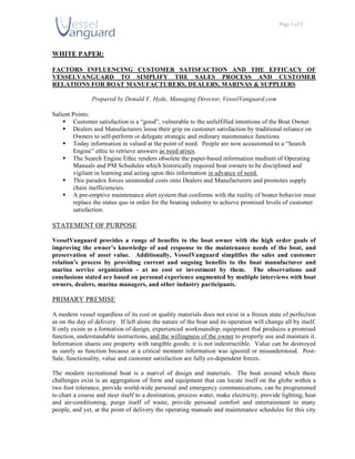 Page 1 of 5




WHITE PAPER:

FACTORS INFLUENCING CUSTOMER SATISFACTION AND THE EFFICACY OF
VESSELVANGUARD TO SIMPLIFY THE SALES PROCESS AND CUSTOMER
RELATIONS FOR BOAT MANUFACTURERS, DEALERS, MARINAS & SUPPLIERS

                Prepared by Donald V. Hyde, Managing Director, VesselVanguard.com

Salient Points:
     Customer satisfaction is a “good”, vulnerable to the unfulfilled intentions of the Boat Owner.
     Dealers and Manufacturers loose their grip on customer satisfaction by traditional reliance on
        Owners to self-perform or delegate strategic and ordinary maintenance functions.
     Today information in valued at the point of need. People are now accustomed to a “Search
        Engine” ethic to retrieve answers as need arises.
     The Search Engine Ethic renders obsolete the paper-based information medium of Operating
        Manuals and PM Schedules which historically required boat owners to be disciplined and
        vigilant in learning and acting upon this information in advance of need.
     This paradox forces unintended costs onto Dealers and Manufacturers and promotes supply
        chain inefficiencies.
     A pre-emptive maintenance alert system that conforms with the reality of boater behavior must
        replace the status quo in order for the boating industry to achieve promised levels of customer
        satisfaction.

STATEMENT OF PURPOSE

VesselVanguard provides a range of benefits to the boat owner with the high order goals of
improving the owner’s knowledge of and response to the maintenance needs of the boat, and
preservation of asset value. Additionally, VesselVanguard simplifies the sales and customer
relation’s process by providing current and ongoing benefits to the boat manufacturer and
marina service organization - at no cost or investment by them. The observations and
conclusions stated are based on personal experience augmented by multiple interviews with boat
owners, dealers, marina managers, and other industry participants.

PRIMARY PREMISE

A modern vessel regardless of its cost or quality materials does not exist in a frozen state of perfection
as on the day of delivery. If left alone the nature of the boat and its operation will change all by itself.
It only exists as a formation of design, experienced workmanship, equipment that produces a promised
function, understandable instructions, and the willingness of the owner to properly use and maintain it.
Information shares one property with tangible goods; it is not indestructible. Value can be destroyed
as surely as function because at a critical moment information was ignored or misunderstood. Post-
Sale, functionality, value and customer satisfaction are fully co-dependent forces.

The modern recreational boat is a marvel of design and materials. The boat around which these
challenges exist is an aggregation of form and equipment that can locate itself on the globe within a
two foot tolerance, provide world-wide personal and emergency communications, can be programmed
to chart a course and steer itself to a destination, process water, make electricity, provide lighting, heat
and air-conditioning, purge itself of waste, provide personal comfort and entertainment to many
people, and yet, at the point of delivery the operating manuals and maintenance schedules for this city
 