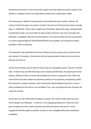 dimensional environment. In this environment, players can build creative structures, creations, and
artwork on multiplayer servers and single-player worlds across multiple game modes.
The starting area is called the Overworld and a normal Minecraft map is infinite. However, the
number of blocks the player may walk on is limited. The area on the X/Z axis that a player normally
plays, is: 30,000,000. There is also a height limit of 255 blocks. Beyond this edge, world generation
is significantly simpler, any chunk after the edge consists of just dirt, sand, stone and water with
absolutely no vegetation. Because of these limitations, the maximum blocks that can be generated
in a world is approximately 921,600,000,000,000,000 (nine quintillion, two hundred and sixteen
quadrillion). Which is pretty big….
The Overworld is also subdivided into biomes. Biomes may have varying sizes, and each has its
own features. For example, a forest biome will have large quantities of trees, and a snow biome
will have snow and ice.
Chunks are the method used by Notch to divide maps into manageable pieces. They are 16 blocks
wide, 16 blocks long, and 256 blocks high, each containing 65,536 blocks. By adjusting the render
distance, differing numbers of chunks will be loaded into memory, ranging from 25 to 1089. Only
chunks which have been loaded may experience activity such as spawning, de-spawning, growth,
fluid movement, or player interaction. Upon reaching the required distance away from a chunk, it
will be unloaded from the memory, but not deleted. Thus, upon re-entering that area, the game will
reload the chunk(s).
So this give us a near infinite world for players to explore, with random limited resources and a
host of dangers and challenges . It make for a very engaging gameplay and, without any final
goal, the players are left to create narratives and rebuild the world as they see fit. It is this
engagement that first caught my attention and led me into investigating Minecraft’s educational
possibilities.
 