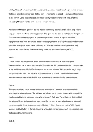 Initially, Minecraft offers simulated typography and generates maps through a procedural formula
that takes a random number as a starting point — referred to as a seed — and uses it to generate
all the terrain. Using a specific seed generates exactly the same world each time, and thus
interesting Minecraft worlds can be shared between players.
As interest in Minecraft grew, so did the creative community around it and it wasn't long before
Map generators and World editors appeared. This gave me the tools to reshape and design new
Minecraft maps and topographies. It was at this point that I started to explore real world
topographical data from The Shuttle Radar Topography Mission (SRTM) which obtained elevation
data on a near-global scale. SRTM consisted of a specially modified radar system that flew
onboard the Space Shuttle Endeavour during an 11-day mission in February of 2000.
Slide 3
One of the first Maps I produced was a Minecraft version of Cumbria. I did this by first
downloading an SRTM file — there are lots of places to do this on the internet and I can give links
at the end. I then used MicroDEM software to extract and export a black and white height map,
using instructions from YouTube videos to work out how to do this. I used this height map in
another program called World Painter, that is designed to create and paint Minecraft maps.
Slide 4
This program allows you to import height maps and using it, I was able to produce realistic
topographical Minecraft maps. The software also allows you to overlay images, which meant that I
could overlay historical maps and even where Hadrian's Wall was. The software is designed just
like Microsoft Paint and uses simple brush tools. So it is easy to paint a landscape or historical
remains or roads, rivers, forests and so on. Excited by this, I showed my map to Tullie House
Museum and Art Gallery in Carlisle, Cumbria, who asked me to create a much more detailed map
that explored Roman Cumbria.
Slide 5
 