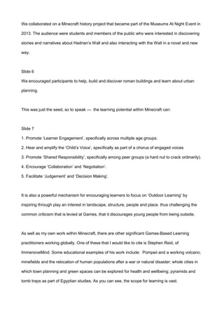 We collaborated on a Minecraft history project that became part of the Museums At Night Event in
2013. The audience were students and members of the public who were interested in discovering
stories and narratives about Hadrian’s Wall and also interacting with the Wall in a novel and new
way.
Slide 6
We encouraged participants to help, build and discover roman buildings and learn about urban
planning.
This was just the seed, so to speak — the learning potential within Minecraft can:
Slide 7
1. Promote ‘Learner Engagement’, specifically across multiple age groups.
2. Hear and amplify the ‘Child’s Voice’, specifically as part of a chorus of engaged voices
3. Promote ‘Shared Responsibility’, specifically among peer groups (a hard nut to crack ordinarily).
4. Encourage ‘Collaboration’ and ‘Negotiation’.
5. Facilitate ‘Judgement’ and ‘Decision Making’.
It is also a powerful mechanism for encouraging learners to focus on ‘Outdoor Learning’ by
inspiring through play an interest in landscape, structure, people and place. thus challenging the
common criticism that is levied at Games, that it discourages young people from being outside.
As well as my own work within Minecraft, there are other significant Games-Based Learning
practitioners working globally. One of these that I would like to cite is Stephen Reid, of
ImmersiveMind. Some educational examples of his work include: Pompeii and a working volcano;
minefields and the relocation of human populations after a war or natural disaster; whole cities in
which town planning and green spaces can be explored for health and wellbeing; pyramids and
tomb traps as part of Egyptian studies. As you can see, the scope for learning is vast.
 