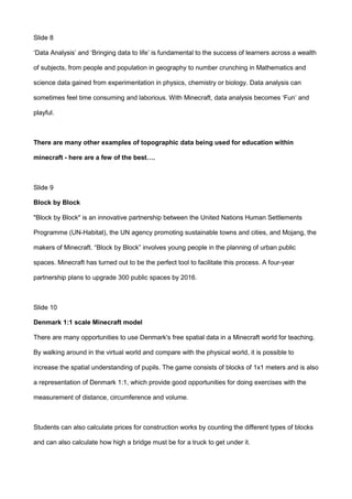 Slide 8
‘Data Analysis’ and ‘Bringing data to life’ is fundamental to the success of learners across a wealth
of subjects, from people and population in geography to number crunching in Mathematics and
science data gained from experimentation in physics, chemistry or biology. Data analysis can
sometimes feel time consuming and laborious. With Minecraft, data analysis becomes ‘Fun’ and
playful.
There are many other examples of topographic data being used for education within
minecraft - here are a few of the best….
Slide 9
Block by Block
"Block by Block" is an innovative partnership between the United Nations Human Settlements
Programme (UN-Habitat), the UN agency promoting sustainable towns and cities, and Mojang, the
makers of Minecraft. “Block by Block” involves young people in the planning of urban public
spaces. Minecraft has turned out to be the perfect tool to facilitate this process. A four-year
partnership plans to upgrade 300 public spaces by 2016.
Slide 10
Denmark 1:1 scale Minecraft model
There are many opportunities to use Denmark's free spatial data in a Minecraft world for teaching.
By walking around in the virtual world and compare with the physical world, it is possible to
increase the spatial understanding of pupils. The game consists of blocks of 1x1 meters and is also
a representation of Denmark 1:1, which provide good opportunities for doing exercises with the
measurement of distance, circumference and volume.
Students can also calculate prices for construction works by counting the different types of blocks
and can also calculate how high a bridge must be for a truck to get under it.
 