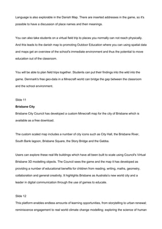 Language is also explorable in the Danish Map. There are inserted addresses in the game, so it's
possible to have a discussion of place names and their meanings.
You can also take students on a virtual field trip to places you normally can not reach physically.
And this leads to the danish map to promoting Outdoor Education where you can using spatial data
and maps get an overview of the school's immediate environment and thus the potential to move
education out of the classroom.
You will be able to plan field trips together. Students can put their findings into the wild into the
game. Denmark's free geo-data in a Minecraft world can bridge the gap between the classroom
and the school environment.
Slide 11
Brisbane City
Brisbane City Council has developed a custom Minecraft map for the city of Brisbane which is
available as a free download.
The custom scaled map includes a number of city icons such as City Hall, the Brisbane River,
South Bank lagoon, Brisbane Square, the Story Bridge and the Gabba.
Users can explore these real life buildings which have all been built to scale using Council's Virtual
Brisbane 3D modelling objects. The Council sees the game and the map it has developed as
providing a number of educational benefits for children from reading, writing, maths, geometry,
collaboration and general creativity. It highlights Brisbane as Australia’s new world city and a
leader in digital communication through the use of games to educate.
Slide 12
This platform enables endless amounts of learning opportunities, from storytelling to urban renewal;
reminiscence engagement to real world climate change modelling; exploring the science of human
 