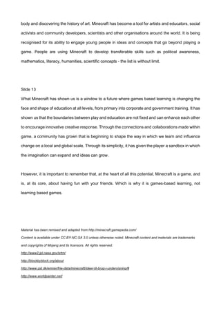 body and discovering the history of art. Minecraft has become a tool for artists and educators, social
activists and community developers, scientists and other organisations around the world. It is being
recognised for its ability to engage young people in ideas and concepts that go beyond playing a
game. People are using Minecraft to develop transferable skills such as political awareness,
mathematics, literacy, humanities, scientific concepts - the list is without limit.
Slide 13
What Minecraft has shown us is a window to a future where games based learning is changing the
face and shape of education at all levels, from primary into corporate and government training. It has
shown us that the boundaries between play and education are not fixed and can enhance each other
to encourage innovative creative response. Through the connections and collaborations made within
game, a community has grown that is beginning to shape the way in which we learn and influence
change on a local and global scale. Through its simplicity, it has given the player a sandbox in which
the imagination can expand and ideas can grow.
However, it is important to remember that, at the heart of all this potential, Minecraft is a game, and
is, at its core, about having fun with your friends. Which is why it is games-based learning, not
learning based games.
Material has been remixed and adapted from http://minecraft.gamepedia.com/
Content is available under CC BY-NC-SA 3.0 unless otherwise noted. Minecraft content and materials are trademarks
and copyrights of Mojang and its licensors. All rights reserved.
http://www2.jpl.nasa.gov/srtm/
http://blockbyblock.org/about
http://www.gst.dk/emner/frie-data/minecraft/ideer-til-brug-i-undervisning/#
http://www.worldpainter.net/
 